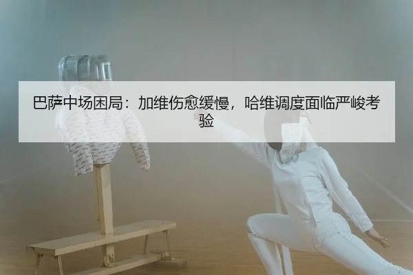 巴萨中场困局：加维伤愈缓慢，哈维调度面临严峻考验